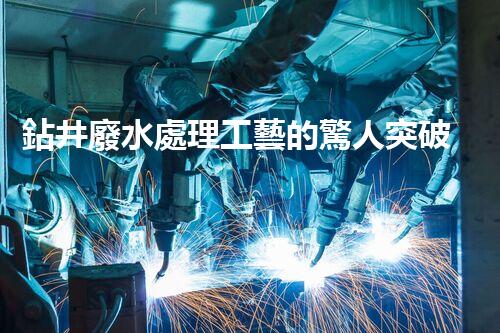 鉆井廢水處理工藝的驚人突破！你明白嗎？